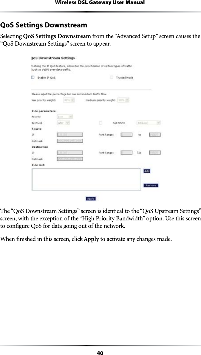 40Wireless DSL Gateway User ManualQoS Settings DownstreamSelecting QoS Settings Downstream FROMTHEh!DVANCED3ETUPvSCREENCAUSESTHEh1O3$OWNSTREAM3ETTINGSvSCREENTOAPPEAR4HEh1O3$OWNSTREAM3ETTINGSvSCREENISIDENTICALTOTHEh1O35PSTREAM3ETTINGSvSCREENWITHTHEEXCEPTIONOFTHEh(IGH0RIORITY&quot;ANDWIDTHvOPTION5SETHISSCREENto configure QoS for data going out of the network.When finished in this screen, click Apply to activate any changes made.