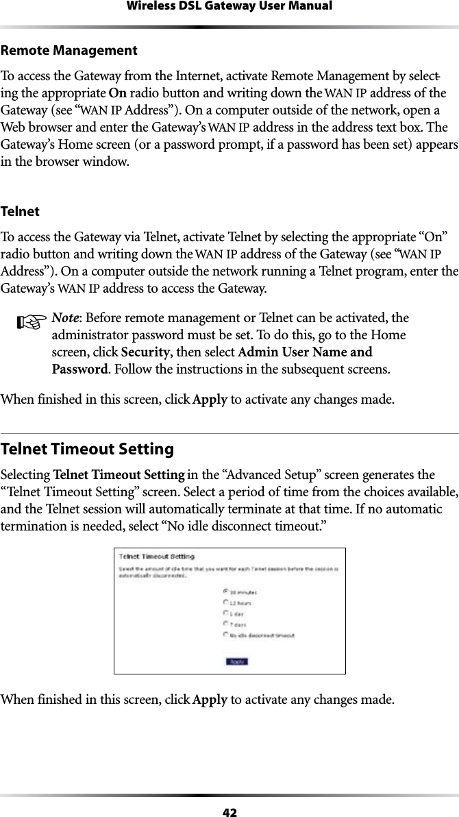 42Wireless DSL Gateway User ManualRemote ManagementTo access the Gateway from the Internet, activate Remote Management by select-ing the appropriate On radio button and writing down the 7!.IP address of the Gateway (see “7!.)0!DDRESSv/NACOMPUTEROUTSIDEOFTHENETWORKOPENAWeb browser and enter the Gateway’s 7!.)0 address in the address text box. The Gateway’s Home screen (or a password prompt, if a password has been set) appears in the browser window.Telnet4OACCESSTHE&apos;ATEWAYVIA4ELNETACTIVATE4ELNETBYSELECTINGTHEAPPROPRIATEh/Nvradio button and writing down the 7!.)0address of the Gateway (see “7!.)0!DDRESSv/NACOMPUTEROUTSIDETHENETWORKRUNNINGA4ELNETPROGRAMENTERTHEGateway’s 7!.)0address to access the Gateway.! Note: Before remote management or Telnet can be activated, the administrator password must be set. To do this, go to the Home screen, click Security, then select Admin User Name and Password&amp;OLLOWTHEINSTRUCTIONSINTHESUBSEQUENTSCREENSWhen finished in this screen, click Apply to activate any changes made.Telnet Timeout SettingSelecting Telnet Timeout SettingINTHEh!DVANCED3ETUPvSCREENGENERATESTHEh4ELNET4IMEOUT3ETTINGvSCREEN3ELECTAPERIODOFTIMEFROMTHECHOICESAVAILABLEand the Telnet session will automatically terminate at that time. If no automatic TERMINATIONISNEEDEDSELECTh.OIDLEDISCONNECTTIMEOUTvWhen finished in this screen, click Apply to activate any changes made.