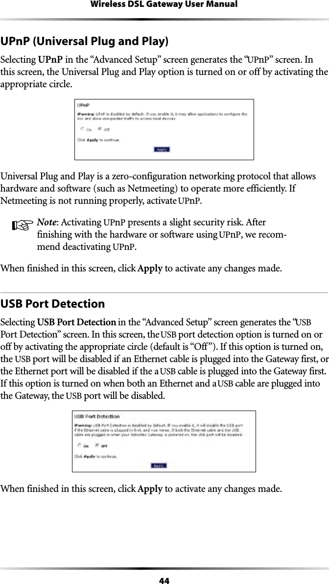 44Wireless DSL Gateway User ManualUPnP (Universal Plug and Play)Selecting UPnPINTHEh!DVANCED3ETUPvSCREENGENERATESTHEhUPnPvSCREEN)Nthis screen, the Universal Plug and Play option is turned on or off by activating the appropriate circle.Universal Plug and Play is a zero-configuration networking protocol that allows hardware and software (such as Netmeeting) to operate more efficiently. If Netmeeting is not running properly, activate UPnP.! Note!CTIVATINGUPnPPRESENTSASLIGHTSECURITYRISK!FTERfinishing with the hardware or software using UPnP, we recom-mend deactivating UPnP. When finished in this screen, click Apply to activate any changes made.USB Port DetectionSelecting USB Port DetectionINTHEh!DVANCED3ETUPvSCREENGENERATESTHEhUSB 0ORT$ETECTIONvSCREEN)NTHISSCREENTHEUSB port detection option is turned on or OFFBYACTIVATINGTHEAPPROPRIATECIRCLEDEFAULTISh/FFv)FTHISOPTIONISTURNEDONthe USB port will be disabled if an Ethernet cable is plugged into the Gateway first, or the Ethernet port will be disabled if the a USB cable is plugged into the Gateway first. If this option is turned on when both an Ethernet and a USB cable are plugged into the Gateway, the USB port will be disabled.When finished in this screen, click Apply to activate any changes made.