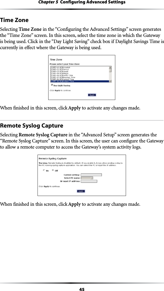 45Chapter 5  Configuring Advanced SettingsTime ZoneSelecting Time ZoneINTHEh#ONFIGURINGTHE!DVANCED3ETTINGSvSCREENGENERATESTHEh4IME:ONEvSCREEN)NTHISSCREENSELECTTHETIMEZONEINWHICHTHE&apos;ATEWAYISBEINGUSED#LICKINTHEh$AY,IGHT3AVINGvCHECKBOXIF$AYLIGHT3AVINGS4IMEIScurrently in effect where the Gateway is being used.When finished in this screen, click Apply to activate any changes made.Remote Syslog CaptureSelecting Remote Syslog CaptureINTHEh!DVANCED3ETUPvSCREENGENERATESTHEh2EMOTE3YSLOG#APTUREvSCREEN)NTHISSCREENTHEUSERCANCONFIGURETHE&apos;ATEWAYto allow a remote computer to access the Gateway’s system activity logs.When finished in this screen, click Apply to activate any changes made.