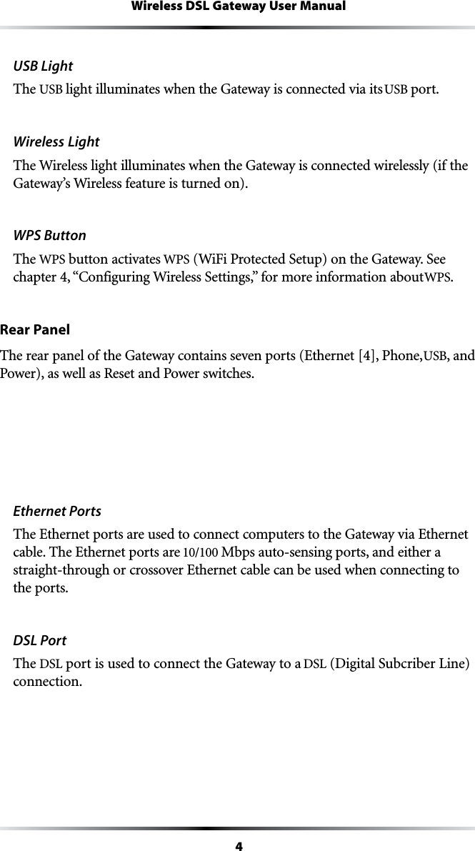 4Wireless DSL Gateway User ManualUSB LightThe USB light illuminates when the Gateway is connected via its USB port.Wireless Light The Wireless light illuminates when the Gateway is connected wirelessly (if the Gateway’s Wireless feature is turned on).WPS Button The WPS button activates WPS7I&amp;I0ROTECTED3ETUPONTHE&apos;ATEWAY3EECHAPTERh#ONFIGURING7IRELESS3ETTINGSvFORMOREINFORMATIONABOUTWPS.Rear PanelThe rear panel of the Gateway contains seven ports (Ethernet [4], Phone, USB, and Power), as well as Reset and Power switches.Ethernet PortsThe Ethernet ports are used to connect computers to the Gateway via Ethernet cable. The Ethernet ports are 10/100 Mbps auto-sensing ports, and either a straight-through or crossover Ethernet cable can be used when connecting to the ports.DSL PortThe DSL port is used to connect the Gateway to a DSL (Digital Subcriber Line) connection.