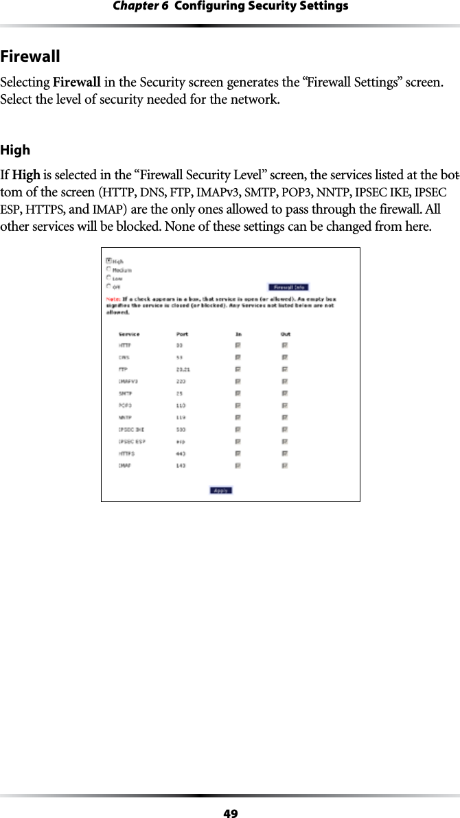 49Chapter 6  Configuring Security SettingsFirewallSelecting Firewall in the Security screen generates the “&amp;IREWALL3ETTINGSvSCREENSelect the level of security needed for the network.HighIf High ISSELECTEDINTHEh&amp;IREWALL3ECURITY,EVELvSCREENTHESERVICESLISTEDATTHEBOT-tom of the screen (HTTP, DNS, &amp;40, )-!0v, SMTP, 0/0, NNTP, )03%#)+%, )03%#ESP, HTTPS, and )-!0ARETHEONLYONESALLOWEDTOPASSTHROUGHTHEFIREWALL!LLother services will be blocked. None of these settings can be changed from here.