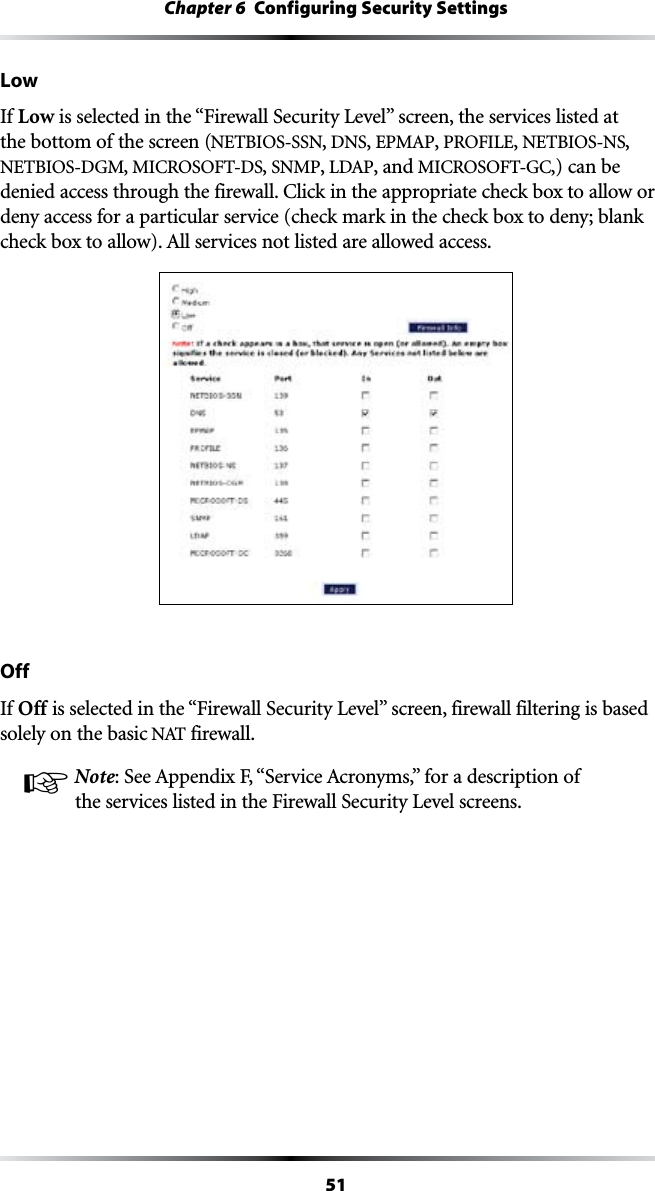 51Chapter 6  Configuring Security SettingsLowIf Low ISSELECTEDINTHEh&amp;IREWALL3ECURITY,EVELvSCREENTHESERVICESLISTEDATthe bottom of the screen (NETBIOS-SSN, DNS, %0-!0, 02/&amp;),%, NETBIOS-NS, NETBIOS-DGM, -)#2/3/&amp;4$3, SNMP, ,$!0, and -)#2/3/&amp;4&apos;#,) can be DENIEDACCESSTHROUGHTHEFIREWALL#LICKINTHEAPPROPRIATECHECKBOXTOALLOWORdeny access for a particular service (check mark in the check box to deny; blank CHECKBOXTOALLOW!LLSERVICESNOTLISTEDAREALLOWEDACCESSOffIf Off ISSELECTEDINTHEh&amp;IREWALL3ECURITY,EVELvSCREENFIREWALLFILTERINGISBASEDsolely on the basic .!4 firewall.! Note3EE!PPENDIX&amp;h3ERVICE!CRONYMSvFORADESCRIPTIONOFTHESERVICESLISTEDINTHE&amp;IREWALL3ECURITY,EVELSCREENS