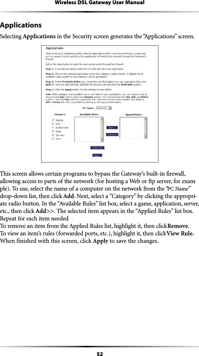 52Wireless DSL Gateway User ManualApplicationsSelecting Applications in the Security screen generates the “!PPLICATIONSvSCREENThis screen allows certain programs to bypass the Gateway’s built-in firewall, allowing access to parts of the network (for hosting a Web or ftp server, for exam-ple). To use, select the name of a computer on the network from the “0#.AMEvdrop-down list, then click Add.EXTSELECTAh#ATEGORYvBYCLICKINGTHEAPPROPRI-ATERADIOBUTTON)NTHEh!VAILABLE2ULESvLISTBOXSELECTAGAMEAPPLICATIONSERVERetc., then click Add&gt;&gt;4HESELECTEDITEMAPPEARSINTHEh!PPLIED2ULESvLISTBOXRepeat for each item needed 4OREMOVEANITEMFROMTHE!PPLIED2ULESLISTHIGHLIGHTITTHENCLICKRemove. To view an item’s rules (forwarded ports, etc.), highlight it, then click View Rule. When finished with this screen, click Apply to save the changes.