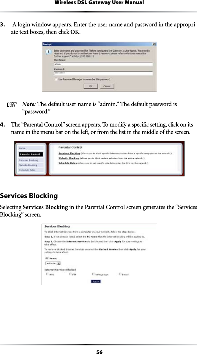 56Wireless DSL Gateway User Manual3.  !LOGINWINDOWAPPEARS%NTERTHEUSERNAMEANDPASSWORDINTHEAPPROPRI-ate text boxes, then click OK.! Note: 4HEDEFAULTUSERNAMEIShADMINv4HEDEFAULTPASSWORDIShPASSWORDv4. 4HEh0ARENTAL#ONTROLvSCREENAPPEARS4OMODIFYASPECIFICSETTINGCLICKONITSname in the menu bar on the left, or from the list in the middle of the screen.Services BlockingSelecting Services BlockingINTHE0ARENTAL#ONTROLSCREENGENERATESTHEh3ERVICES&quot;LOCKINGvSCREEN