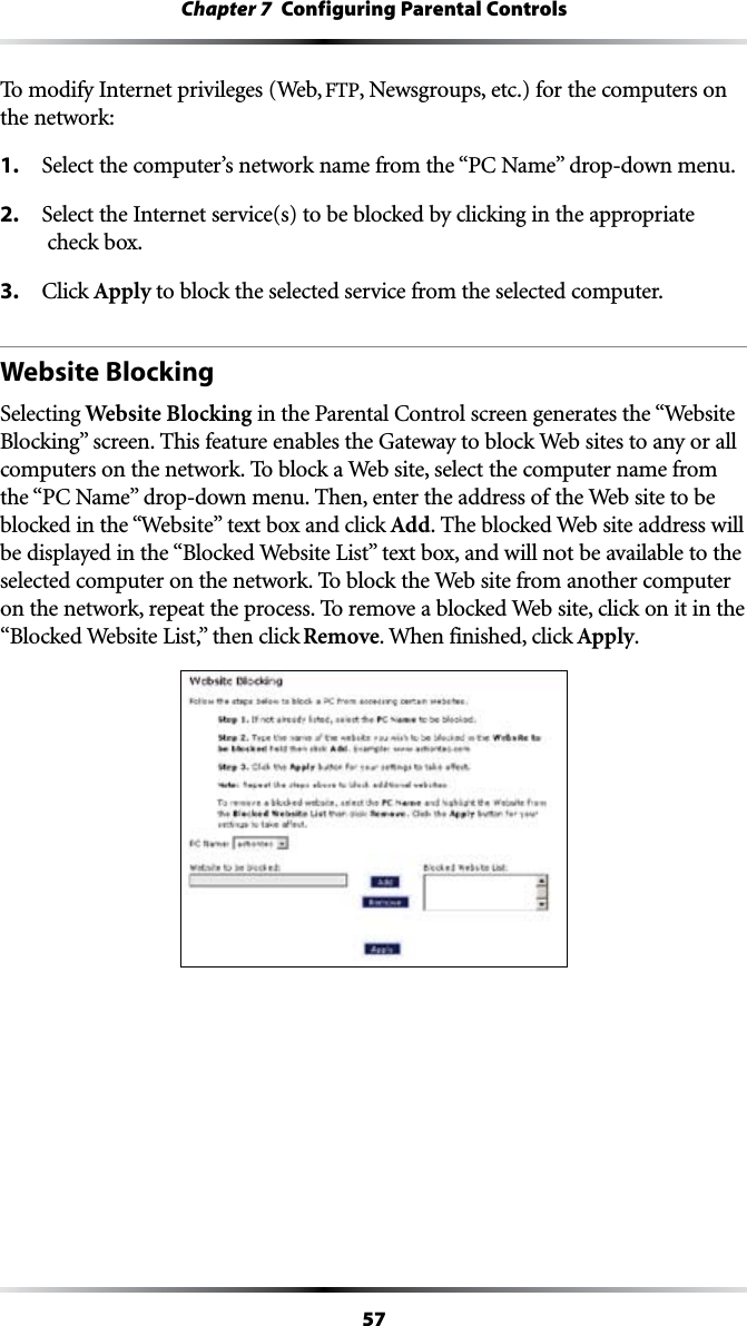 57Chapter 7  Configuring Parental ControlsTo modify Internet privileges (Web, &amp;40, Newsgroups, etc.) for the computers on the network:1. 3ELECTTHECOMPUTERSNETWORKNAMEFROMTHEh0#.AMEvDROPDOWNMENU2.  Select the Internet service(s) to be blocked by clicking in the appropriate  check box.3. #LICKApply to block the selected service from the selected computer.Website BlockingSelecting Website BlockingINTHE0ARENTAL#ONTROLSCREENGENERATESTHEh7EBSITE&quot;LOCKINGvSCREEN4HISFEATUREENABLESTHE&apos;ATEWAYTOBLOCK7EBSITESTOANYORALLcomputers on the network. To block a Web site, select the computer name from THEh0#.AMEvDROPDOWNMENU4HENENTERTHEADDRESSOFTHE7EBSITETOBEblocked in the “7EBSITEv text box and click Add. The blocked Web site address will BEDISPLAYEDINTHEh&quot;LOCKED7EBSITE,ISTvTEXTBOXANDWILLNOTBEAVAILABLETOTHEselected computer on the network. To block the Web site from another computer on the network, repeat the process. To remove a blocked Web site, click on it in the h&quot;LOCKED7EBSITE,ISTvTHENCLICKRemove. When finished, click Apply.