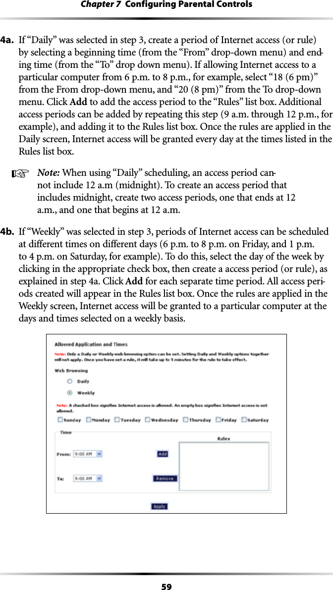 59Chapter 7  Configuring Parental Controls4a. )Fh$AILYvWASSELECTEDINSTEPCREATEAPERIODOF)NTERNETACCESSORRULEBYSELECTINGABEGINNINGTIMEFROMTHEh&amp;ROMvDROPDOWNMENUANDEND-INGTIMEFROMTHEh4OvDROPDOWNMENU)FALLOWING)NTERNETACCESSTOAPARTICULARCOMPUTERFROMPMTOPMFOREXAMPLESELECThPMvFROMTHE&amp;ROMDROPDOWNMENUANDhPMvFROMTHE4ODROPDOWNMENU#LICKAdd TOADDTHEACCESSPERIODTOTHEh2ULESvLISTBOX!DDITIONALaccess periods can be added by repeating this step (9 a.m. through 12 p.m., for example), and adding it to the Rules list box. Once the rules are applied in the Daily screen, Internet access will be granted every day at the times listed in the Rules list box.! Note: 7HENUSINGh$AILYvSCHEDULINGANACCESSPERIODCAN-not include 12 a.m (midnight). To create an access period that includes midnight, create two access periods, one that ends at 12 a.m., and one that begins at 12 a.m.4b. )Fh7EEKLYvWASSELECTEDINSTEPPERIODSOF)NTERNETACCESSCANBESCHEDULEDATDIFFERENTTIMESONDIFFERENTDAYSPMTOPMON&amp;RIDAYANDPMto 4 p.m. on Saturday, for example). To do this, select the day of the week by clicking in the appropriate check box, then create a access period (or rule), as EXPLAINEDINSTEPA#LICKAdd FOREACHSEPARATETIMEPERIOD!LLACCESSPERI-ods created will appear in the Rules list box. Once the rules are applied in the Weekly screen, Internet access will be granted to a particular computer at the days and times selected on a weekly basis.