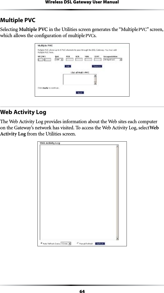 64Wireless DSL Gateway User ManualMultiple PVCSelecting Multiple PVC in the Utilities screen generates the “Multiple 06#vSCREENwhich allows the configuration of multiple 06#s. Web Activity Log4HE7EB!CTIVITY,OGPROVIDESINFORMATIONABOUTTHE7EBSITESEACHCOMPUTERONTHE&apos;ATEWAYSNETWORKHASVISITED4OACCESSTHE7EB!CTIVITY,OGSELECTWeb Activity Log from the Utilities screen.