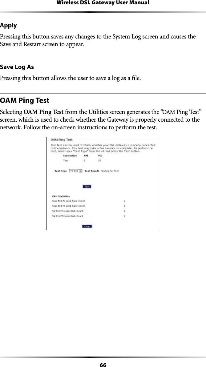 66Wireless DSL Gateway User ManualApplyPressing this button saves any changes to the System Log screen and causes the Save and Restart screen to appear.Save Log AsPressing this button allows the user to save a log as a file.OAM Ping TestSelecting OAM Ping Test from the Utilities screen generates the “/!-0ING4ESTvscreen, which is used to check whether the Gateway is properly connected to the NETWORK&amp;OLLOWTHEONSCREENINSTRUCTIONSTOPERFORMTHETEST