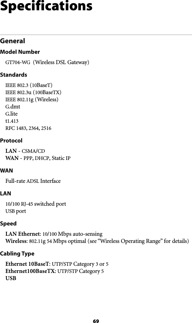 69SpecificationsGeneralModel NumberGT704-WG  (Wireless DSL Gateway)StandardsIEEE  (10BaseT) )%%%u (100BaseTX) IEEE 802.11g (Wireless) G.dmt G.lite t 2&amp;#, , 2516ProtocolLAN - #3-!/#$ WAN - PPP, $(#0, Static IPWAN&amp;ULLRATE!$3,InterfaceLAN10/100 RJ-45 switched port USB port SpeedLAN Ethernet: 10/100 Mbps auto-sensing Wireless: 802.11g 54 -BPSOPTIMALSEEh7IRELESS/PERATING2ANGEvFORDETAILSCabling TypeEthernet 10BaseT: UTP/STP #ATEGORYor 5 Ethernet100BaseTX: UTP/STP #ATEGORY5 USB