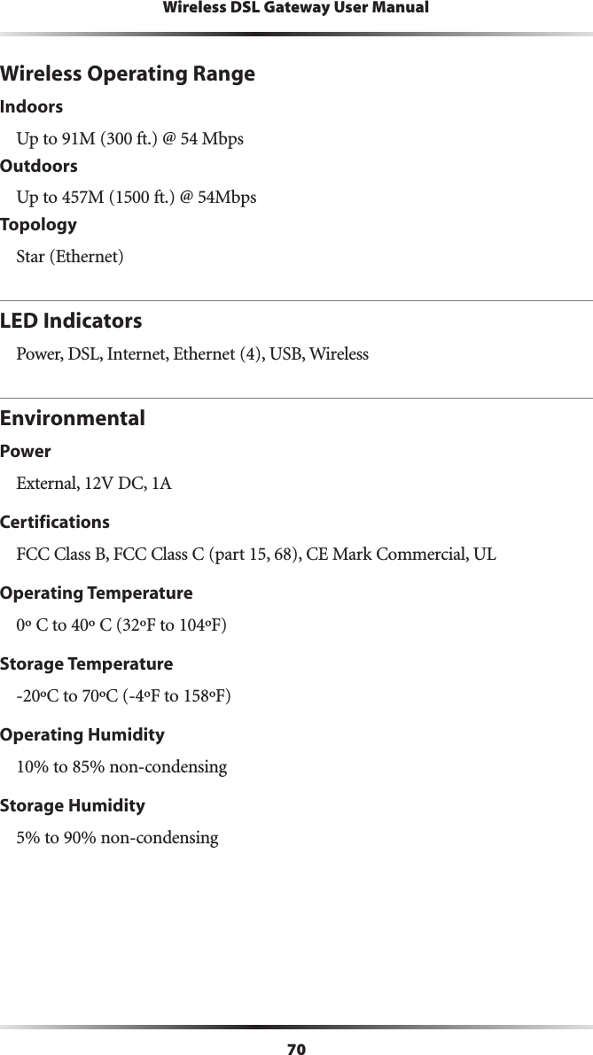 70Wireless DSL Gateway User ManualWireless Operating RangeIndoorsUp to 91M (300 ft.) @ 54 MbpsOutdoorsUp to 457M (1500 ft.) @ 54MbpsTopologyStar (Ethernet)LED IndicatorsPower, DSL, Internet, Ethernet (4), USB, WirelessEnvironmentalPowerExternal, 12V DC, 1ACertificationsFCC Class B, FCC Class C (part 15, 68), CE Mark Commercial, ULOperating Temperature0º C to 40º C (32ºF to 104ºF)Storage Temperature-20ºC to 70ºC (-4ºF to 158ºF)Operating Humidity10% to 85% non-condensingStorage Humidity5% to 90% non-condensing