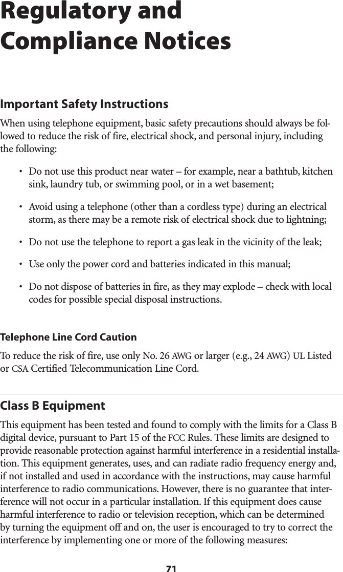 71Regulatory and Compliance NoticesImportant Safety InstructionsWhen using telephone equipment, basic safety precautions should always be fol-lowed to reduce the risk of fire, electrical shock, and personal injury, including  the following:s $ONOTUSETHISPRODUCTNEARWATERnFOREXAMPLENEARABATHTUBKITCHENsink, laundry tub, or swimming pool, or in a wet basement;s !VOIDUSINGATELEPHONEOTHERTHANACORDLESSTYPEDURINGANELECTRICALstorm, as there may be a remote risk of electrical shock due to lightning;s $ONOTUSETHETELEPHONETOREPORTAGASLEAKINTHEVICINITYOFTHELEAKs 5SEONLYTHEPOWERCORDANDBATTERIESINDICATEDINTHISMANUALs $ONOTDISPOSEOFBATTERIESINFIREASTHEYMAYEXPLODEnCHECKWITHLOCALcodes for possible special disposal instructions.Telephone Line Cord CautionTo reduce the risk of fire, use only No. 26 !7&apos;ORLARGEREG!7&apos;5,,ISTEDor #3!#ERTIFIED4ELECOMMUNICATION,INE#ORDClass B EquipmentThis equipment has been tested and found to comply with the limits for a Class B DIGITALDEVICEPURSUANTTO0ARTOFTHEFCC Rules. These limits are designed to PROVIDEREASONABLEPROTECTIONAGAINSTHARMFULINTERFERENCEINARESIDENTIALINSTALLA-tion. This equipment generates, uses, and can radiate radio frequency energy and, if not installed and used in accordance with the instructions, may cause harmful INTERFERENCETORADIOCOMMUNICATIONS(OWEVERTHEREISNOGUARANTEETHATINTER-ference will not occur in a particular installation. If this equipment does cause HARMFULINTERFERENCETORADIOORTELEVISIONRECEPTIONWHICHCANBEDETERMINEDby turning the equipment off and on, the user is encouraged to try to correct the interference by implementing one or more of the following measures: