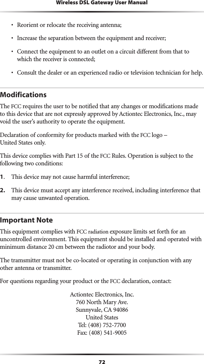 72Wireless DSL Gateway User Manuals 2EORIENTORRELOCATETHERECEIVINGANTENNAs )NCREASETHESEPARATIONBETWEENTHEEQUIPMENTANDRECEIVERs #ONNECTTHEEQUIPMENTTOANOUTLETONACIRCUITDIFFERENTFROMTHATTOWHICHTHERECEIVERISCONNECTEDs #ONSULTTHEDEALERORANEXPERIENCEDRADIOORTELEVISIONTECHNICIANFORHELPModificationsThe FCC requires the user to be notified that any changes or modifications made TOTHISDEVICETHATARENOTEXPRESSLYAPPROVEDBY!CTIONTECElectronics, Inc., may VOIDTHEUSERSAUTHORITYTOOPERATETHEEQUIPMENT$ECLARATIONOFCONFORMITYFORPRODUCTSMARKEDWITHTHEFCC LOGOn 5NITED3TATESONLY4HISDEVICECOMPLIESWITH0ARTOFTHEFCC Rules. Operation is subject to the  following two conditions: 1 4HISDEVICEMAYNOTCAUSEHARMFULINTERFERENCE2. 4HISDEVICEMUSTACCEPTANYINTERFERENCERECEIVEDINCLUDINGINTERFERENCETHATmay cause unwanted operation.Important NoteThis equipment complies with FCC radiation EXPOSURELIMITSSETFORTHFORANUNCONTROLLEDENVIRONMENT4HISEQUIPMENTSHOULDBEINSTALLEDANDOPERATEDWITHminimum distance 20 cm between the radiotor and your body. The tramsmitter must not be co-located or operating in conjunction with any other antenna or transmitter.For questions regarding your product or the FCC declaration, contact:!CTIONTECElectronics, Inc. .ORTH-ARY!VE 3UNNYVALE#! 5NITED3TATES 4EL &amp;AX