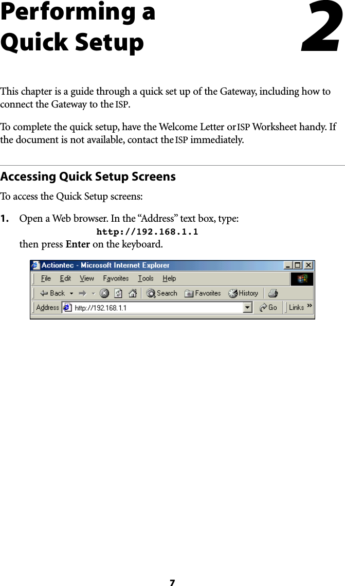 7Performing a  Quick SetupThis chapter is a guide through a quick set up of the Gateway, including how to connect the Gateway to the ISP.To complete the quick setup, have the Welcome Letter or ISP Worksheet handy. If the document is not available, contact the ISP immediately.Accessing Quick Setup ScreensTo access the Quick Setup screens:1. /PENA7EBBROWSER)NTHEh!DDRESSvTEXTBOXTYPE  http://192.168.1.1 then press Enter on the keyboard.2