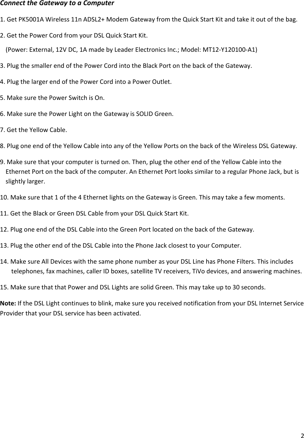 2ConnecttheGatewaytoaComputer1.GetPK5001AWireless11nADSL2+ModemGatewayfromtheQuickStartKitandtakeitoutofthebag.2.GetthePowerCordfromyourDSLQuickStartKit.(Power:External,12VDC,1AmadebyLeaderElectronicsInc.;Model:MT12‐Y120100‐A1)3.PlugthesmallerendofthePowerCordintotheBlackPortonthebackoftheGateway.4.PlugthelargerendofthePowerCordintoaPowerOutlet.5.MakesurethePowerSwitchisOn.6.MakesurethePowerLightontheGatewayisSOLIDGreen.7.GettheYellowCable.8.PlugoneendoftheYellowCableintoanyoftheYellowPortsonthebackoftheWirelessDSLGateway.9.Makesurethatyourcomputeristurnedon.Then,plugtheotherendoftheYellowCableintotheEthernetPortonthebackofthecomputer.AnEthernetPortlookssimilartoaregularPhoneJack,butisslightlylarger.10.Makesurethat1ofthe4EthernetlightsontheGatewayisGreen.Thismaytakeafewmoments.11.GettheBlackorGreenDSLCablefromyourDSLQuickStartKit.12.PlugoneendoftheDSLCableintotheGreenPortlocatedonthebackoftheGateway.13.PlugtheotherendoftheDSLCableintothePhoneJackclosesttoyourComputer.14.MakesureAllDeviceswiththesamephonenumberasyourDSLLinehasPhoneFilters.Thisincludestelephones,faxmachines,callerIDboxes,satelliteTVreceivers,TiVodevices,andansweringmachines.15.MakesurethatthatPowerandDSLLightsaresolidGreen.Thismaytakeupto30seconds.Note:IftheDSLLightcontinuestoblink,makesureyoureceivednotificationfromyourDSLInternetServiceProviderthatyourDSLservicehasbeenactivated.