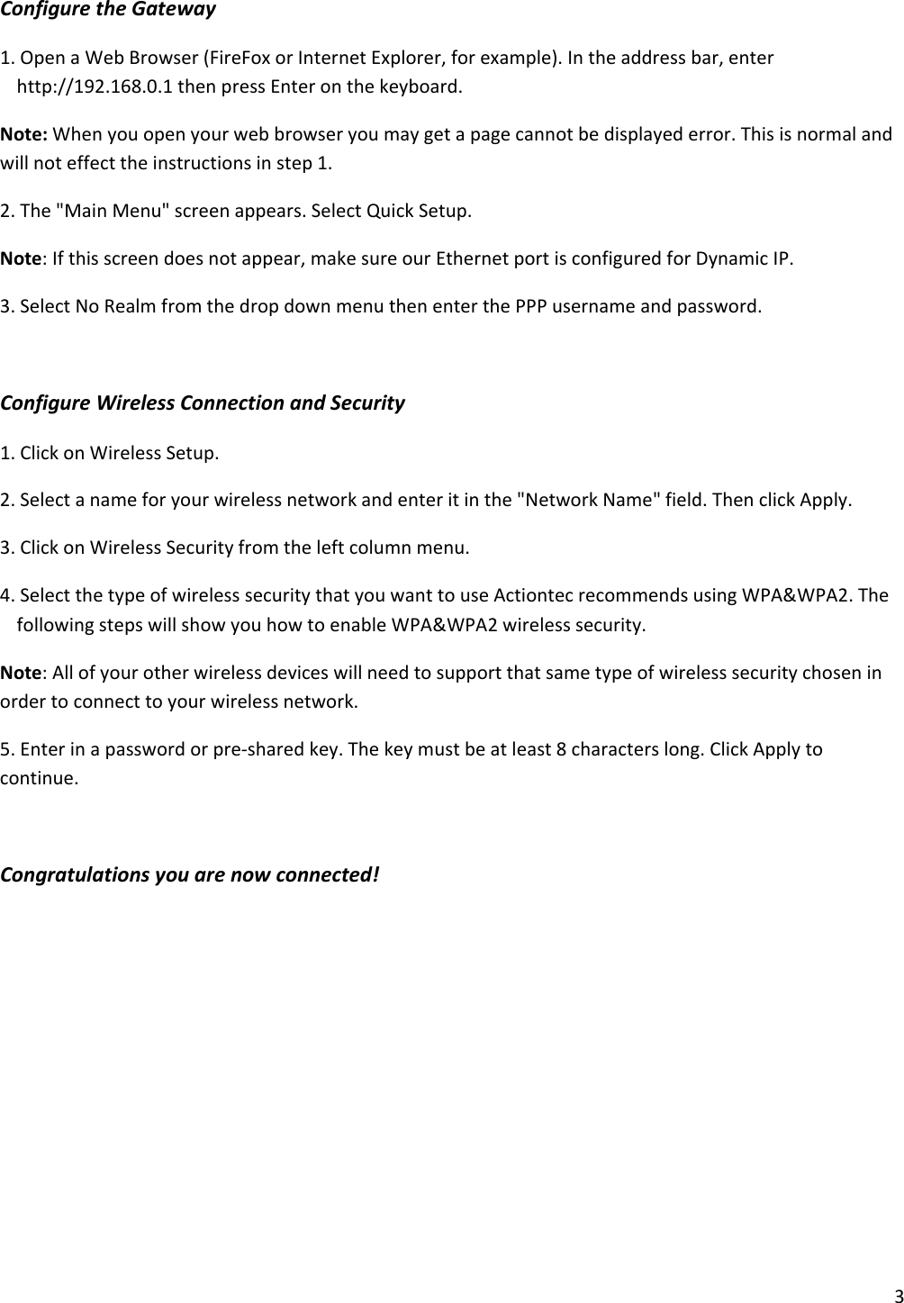 3ConfiguretheGateway1.OpenaWebBrowser(FireFoxorInternetExplorer,forexample).Intheaddressbar,enterhttp://192.168.0.1thenpressEnteronthekeyboard.Note:Whenyouopenyourwebbrowseryoumaygetapagecannotbedisplayederror.Thisisnormalandwillnoteffecttheinstructionsinstep1.2.The&quot;MainMenu&quot;screenappears.SelectQuickSetup.Note:Ifthisscreendoesnotappear,makesureourEthernetportisconfiguredforDynamicIP.3.SelectNoRealmfromthedropdownmenuthenenterthePPPusernameandpassword.ConfigureWirelessConnectionandSecurity1.ClickonWirelessSetup.2.Selectanameforyourwirelessnetworkandenteritinthe&quot;NetworkName&quot;field.ThenclickApply.3.ClickonWirelessSecurityfromtheleftcolumnmenu.4.SelectthetypeofwirelesssecuritythatyouwanttouseActiontecrecommendsusingWPA&amp;WPA2.ThefollowingstepswillshowyouhowtoenableWPA&amp;WPA2wirelesssecurity.Note:Allofyourotherwirelessdeviceswillneedtosupportthatsametypeofwirelesssecuritychoseninordertoconnecttoyourwirelessnetwork.5.Enterinapasswordorpre‐sharedkey.Thekeymustbeatleast8characterslong.ClickApplytocontinue.Congratulationsyouarenowconnected!