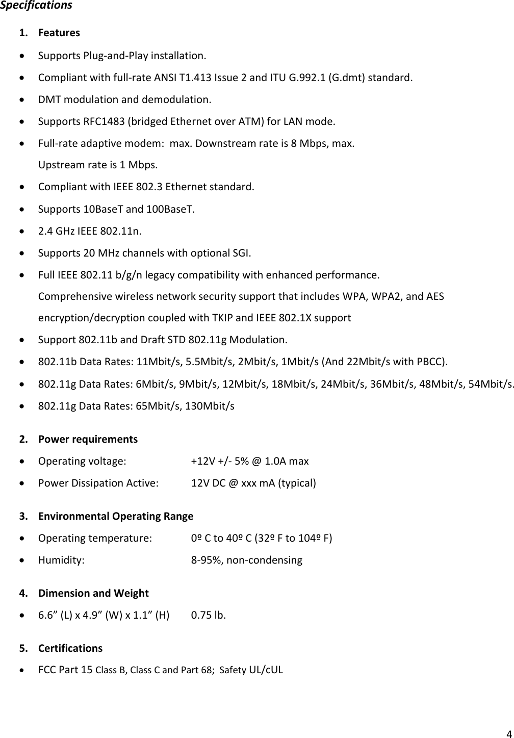 4Specifications1. Features• SupportsPlug‐and‐Playinstallation.• Compliantwithfull‐rateANSIT1.413Issue2andITUG.992.1(G.dmt)standard.• DMTmodulationanddemodulation.• SupportsRFC1483(bridgedEthernetoverATM)forLANmode.• Full‐rateadaptivemodem:max.Downstreamrateis8Mbps,max.Upstreamrateis1Mbps.• CompliantwithIEEE802.3Ethernetstandard.• Supports10BaseTand100BaseT.• 2.4GHzIEEE802.11n.• Supports20MHzchannelswithoptionalSGI.• FullIEEE802.11b/g/nlegacycompatibilitywithenhancedperformance.ComprehensivewirelessnetworksecuritysupportthatincludesWPA,WPA2,andAESencryption/decryptioncoupledwithTKIPandIEEE802.1Xsupport• Support802.11bandDraftSTD802.11gModulation.• 802.11bDataRates:11Mbit/s,5.5Mbit/s,2Mbit/s,1Mbit/s(And22Mbit/swithPBCC).• 802.11gDataRates:6Mbit/s,9Mbit/s,12Mbit/s,18Mbit/s,24Mbit/s,36Mbit/s,48Mbit/s,54Mbit/s.• 802.11gDataRates:65Mbit/s,130Mbit/s2. Powerrequirements• Operatingvoltage: +12V+/‐5%@1.0Amax• PowerDissipationActive:12VDC@xxxmA(typical)3. EnvironmentalOperatingRange• Operatingtemperature: 0ºCto40ºC(32ºFto104ºF)• Humidity:  8‐95%,non‐condensing4. DimensionandWeight• 6.6”(L)x4.9”(W)x1.1”(H)0.75lb.5. Certifications• FCCPart15ClassB,ClassCandPart68;SafetyUL/cUL