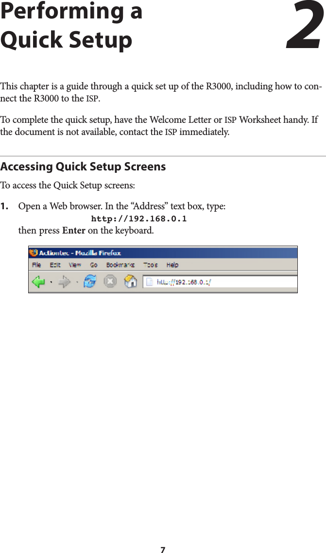 7Performing a  Quick SetupThis chapter is a guide through a quick set up of the R3000, including how to con-nect the R3000 to the ISP.To complete the quick setup, have the Welcome Letter or ISP Worksheet handy. If the document is not available, contact the ISP immediately.Accessing Quick Setup ScreensTo access the Quick Setup screens:1.  Open a Web browser. In the “Address” text box, type:  http://192.168.0.1 then press Enter on the keyboard.2