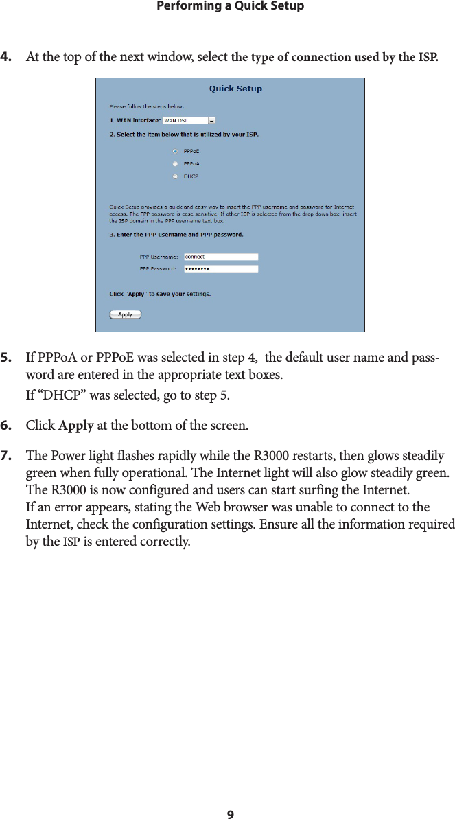 9Performing a Quick Setup4.  At the top of the next window, select the type of connection used by the IS P.5.  If PPPoA or PPPoE was selected in step 4,  the default user name and pass-word are entered in the appropriate text boxes. If “DHCP” was selected, go to step 5.6. Click Apply at the bottom of the screen.7.  The Power light flashes rapidly while the R3000 restarts, then glows steadily green when fully operational. The Internet light will also glow steadily green. The R3000 is now configured and users can start surfing the Internet. If an error appears, stating the Web browser was unable to connect to the Internet, check the configuration settings. Ensure all the information required by the ISP is entered correctly.