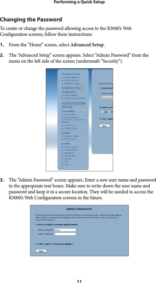 11Performing a Quick SetupChanging the PasswordTo create or change the password allowing access to the R3000’s Web Configuration screens, follow these instructions:1.  From the “Home” screen, select Advanced Setup.2.  The “Advanced Setup” screen appears. Select “Admin Password” from the menu on the left side of the screen (underneath “Security”).3.  The “Admin Password” screen appears. Enter a new user name and password in the appropriate text boxes. Make sure to write down the user name and password and keep it in a secure location. They will be needed to access the R3000’s Web Configuration screens in the future.