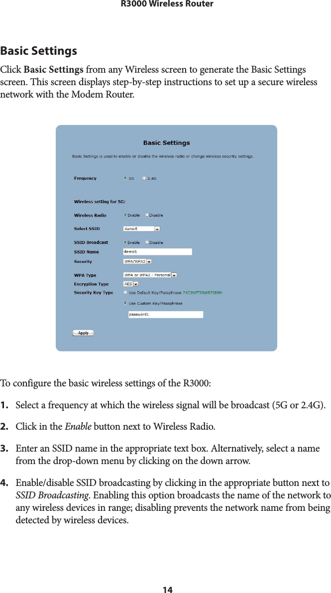 14R3000 Wireless RouterBasic SettingsClick Basic Settings from any Wireless screen to generate the Basic Settings screen. This screen displays step-by-step instructions to set up a secure wireless network with the Modem Router.   To configure the basic wireless settings of the R3000:1.  Select a frequency at which the wireless signal will be broadcast (5G or 2.4G).2.  Click in the Enable button next to Wireless Radio.3.  Enter an SSID name in the appropriate text box. Alternatively, select a name from the drop-down menu by clicking on the down arrow.4.  Enable/disable SSID broadcasting by clicking in the appropriate button next to SSID Broadcasting. Enabling this option broadcasts the name of the network to any wireless devices in range; disabling prevents the network name from being detected by wireless devices.