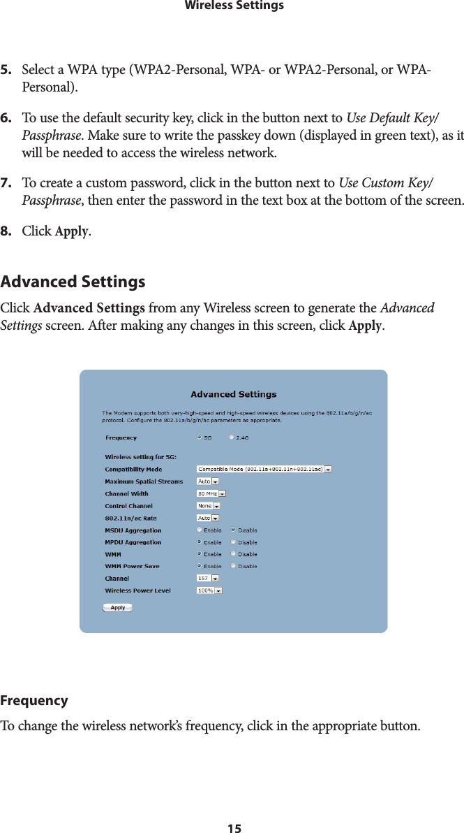 15Wireless Settings5.  Select a WPA type (WPA2-Personal, WPA- or WPA2-Personal, or WPA-Personal).6.  To use the default security key, click in the button next to Use Default Key/Passphrase. Make sure to write the passkey down (displayed in green text), as it will be needed to access the wireless network.7.  To create a custom password, click in the button next to Use Custom Key/Passphrase, then enter the password in the text box at the bottom of the screen.8.  Click Apply.Advanced SettingsClick Advanced Settings from any Wireless screen to generate the Advanced Settings screen. After making any changes in this screen, click Apply.FrequencyTo change the wireless network’s frequency, click in the appropriate button.