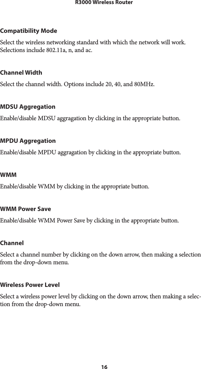 16R3000 Wireless RouterCompatibility ModeSelect the wireless networking standard with which the network will work. Selections include 802.11a, n, and ac.Channel WidthSelect the channel width. Options include 20, 40, and 80MHz.MDSU AggregationEnable/disable MDSU aggragation by clicking in the appropriate button.MPDU AggregationEnable/disable MPDU aggragation by clicking in the appropriate button.WMMEnable/disable WMM by clicking in the appropriate button.WMM Power SaveEnable/disable WMM Power Save by clicking in the appropriate button.ChannelSelect a channel number by clicking on the down arrow, then making a selection from the drop-down menu.Wireless Power LevelSelect a wireless power level by clicking on the down arrow, then making a selec-tion from the drop-down menu.