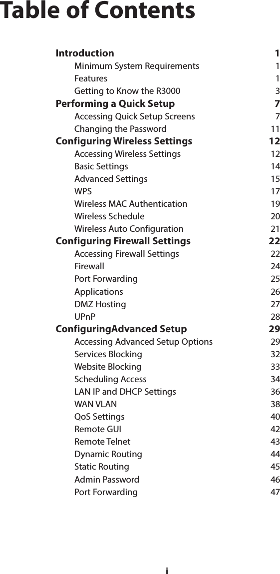 iTable of ContentsIntroduction 1Minimum System Requirements  1Features 1Getting to Know the R3000  3Performing a Quick Setup  7Accessing Quick Setup Screens  7Changing the Password  11Configuring Wireless Settings  12Accessing Wireless Settings  12Basic Settings  14Advanced Settings  15WPS 17Wireless MAC Authentication  19Wireless Schedule  20Wireless Auto Configuration  21Configuring Firewall Settings  22Accessing Firewall Settings  22Firewall 24Port Forwarding  25Applications 26DMZ Hosting  27UPnP 28ConfiguringAdvanced Setup  29Accessing Advanced Setup Options  29Services Blocking  32Website Blocking  33Scheduling Access  34LAN IP and DHCP Settings  36WAN VLAN  38QoS Settings  40Remote GUI  42Remote Telnet  43Dynamic Routing  44Static Routing  45Admin Password  46Port Forwarding  47i