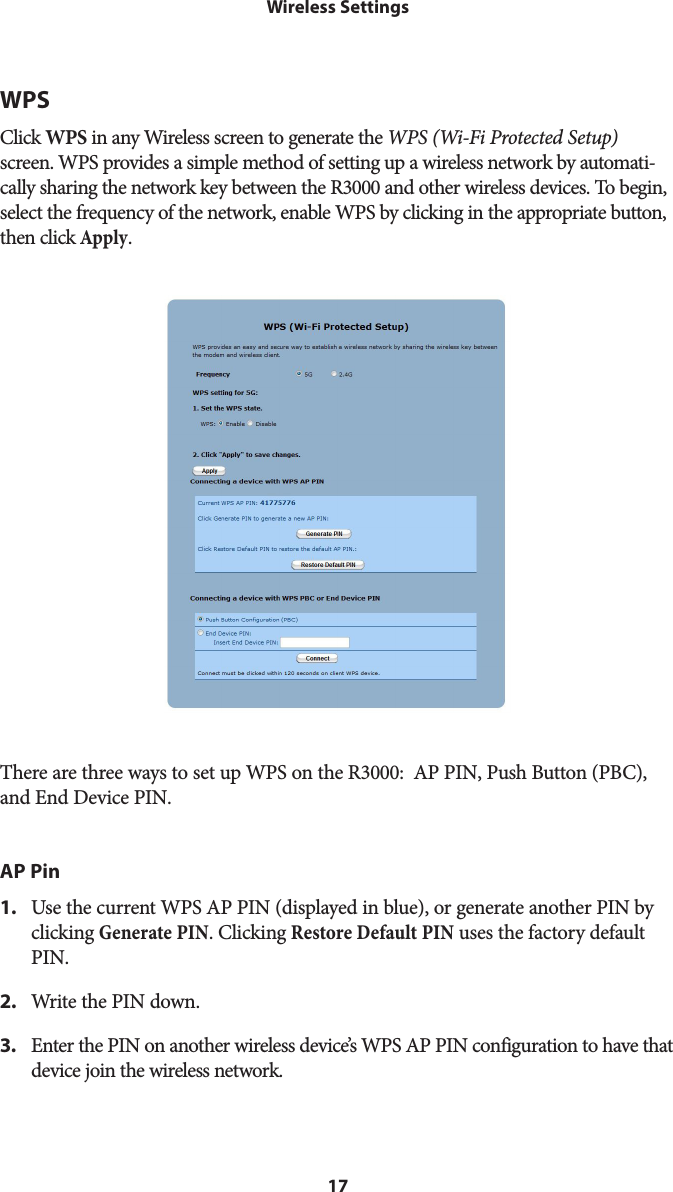 17Wireless SettingsWPSClick WPS in any Wireless screen to generate the WPS (Wi-Fi Protected Setup) screen. WPS provides a simple method of setting up a wireless network by automati-cally sharing the network key between the R3000 and other wireless devices. To begin, select the frequency of the network, enable WPS by clicking in the appropriate button, then click Apply.There are three ways to set up WPS on the R3000:  AP PIN, Push Button (PBC), and End Device PIN.AP Pin1.  Use the current WPS AP PIN (displayed in blue), or generate another PIN by clicking Generate PIN. Clicking Restore Default PIN uses the factory default PIN.2.  Write the PIN down.3.  Enter the PIN on another wireless device’s WPS AP PIN configuration to have that device join the wireless network.