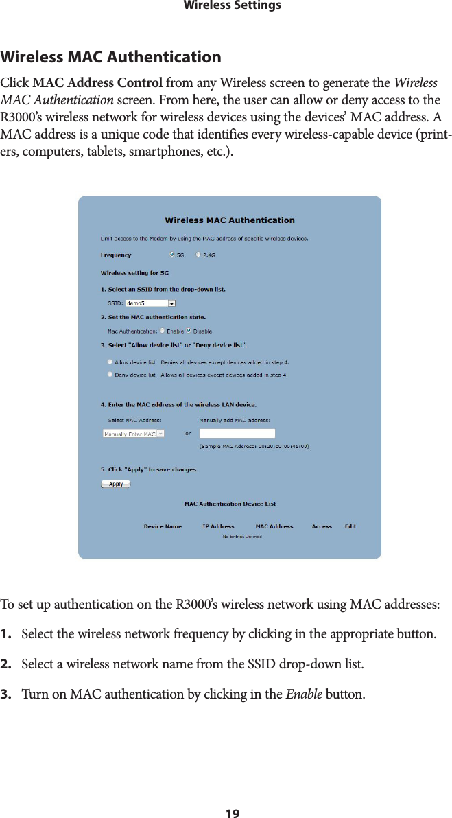 19Wireless SettingsWireless MAC AuthenticationClick MAC Address Control from any Wireless screen to generate the Wireless MAC Authentication screen. From here, the user can allow or deny access to the R3000’s wireless network for wireless devices using the devices’ MAC address. A MAC address is a unique code that identifies every wireless-capable device (print-ers, computers, tablets, smartphones, etc.).   To set up authentication on the R3000’s wireless network using MAC addresses:1.  Select the wireless network frequency by clicking in the appropriate button.2.  Select a wireless network name from the SSID drop-down list.3.  Turn on MAC authentication by clicking in the Enable button.