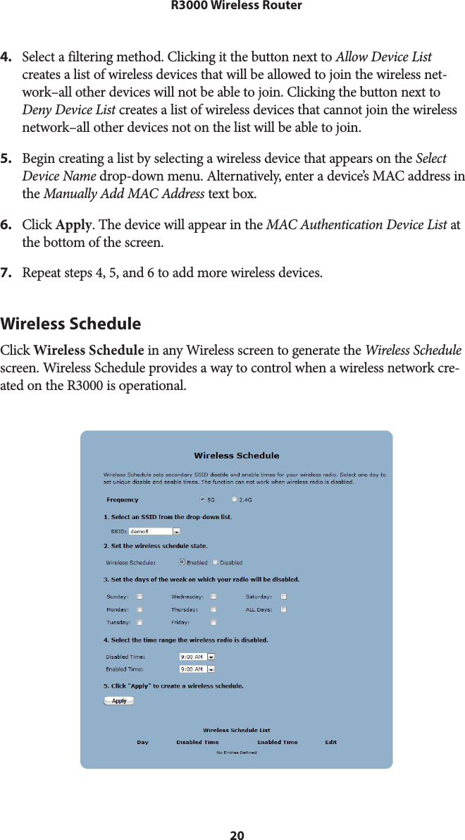 20R3000 Wireless Router4.  Select a filtering method. Clicking it the button next to Allow Device List creates a list of wireless devices that will be allowed to join the wireless net-work–all other devices will not be able to join. Clicking the button next to Deny Device List creates a list of wireless devices that cannot join the wireless network–all other devices not on the list will be able to join.5.  Begin creating a list by selecting a wireless device that appears on the Select Device Name drop-down menu. Alternatively, enter a device’s MAC address in the Manually Add MAC Address text box.6.  Click Apply. The device will appear in the MAC Authentication Device List at the bottom of the screen.7.  Repeat steps 4, 5, and 6 to add more wireless devices.Wireless ScheduleClick Wireless Schedule in any Wireless screen to generate the Wireless Schedule screen. Wireless Schedule provides a way to control when a wireless network cre-ated on the R3000 is operational.