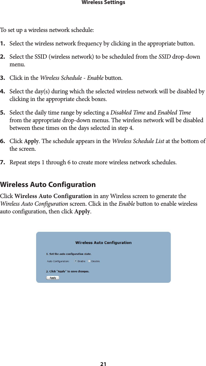 21Wireless SettingsTo set up a wireless network schedule:1.  Select the wireless network frequency by clicking in the appropriate button.2.  Select the SSID (wireless network) to be scheduled from the SSID drop-down menu.3.  Click in the Wireless Schedule - Enable button.4.  Select the day(s) during which the selected wireless network will be disabled by clicking in the appropriate check boxes.5.  Select the daily time range by selecting a Disabled Time and Enabled Time from the appropriate drop-down menus. The wireless network will be disabled between these times on the days selected in step 4.6.  Click Apply. The schedule appears in the Wireless Schedule List at the bottom of the screen.7.  Repeat steps 1 through 6 to create more wireless network schedules.Wireless Auto ConfigurationClick Wireless Auto Configuration in any Wireless screen to generate the Wireless Auto Configuration screen. Click in the Enable button to enable wireless auto configuration, then click Apply.