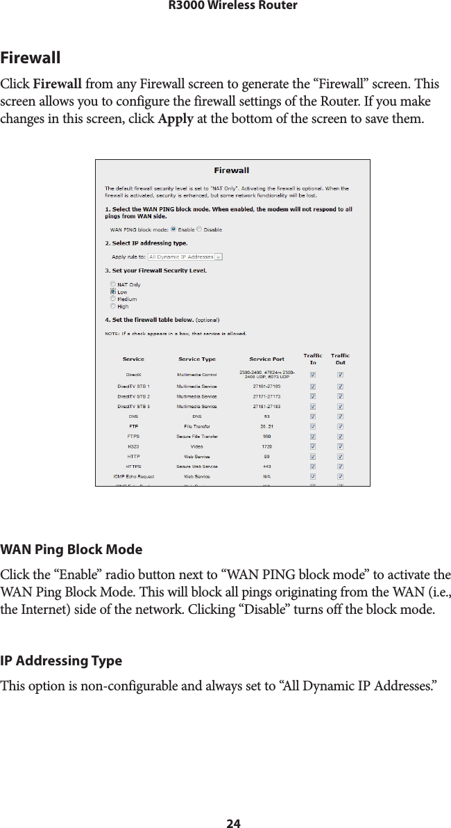 24R3000 Wireless RouterFirewallClick Firewall from any Firewall screen to generate the “Firewall” screen. This screen allows you to configure the firewall settings of the Router. If you make changes in this screen, click Apply at the bottom of the screen to save them.  WAN Ping Block ModeClick the “Enable” radio button next to “WAN PING block mode” to activate the WAN Ping Block Mode. This will block all pings originating from the WAN (i.e., the Internet) side of the network. Clicking “Disable” turns off the block mode.IP Addressing TypeThis option is non-configurable and always set to “All Dynamic IP Addresses.”