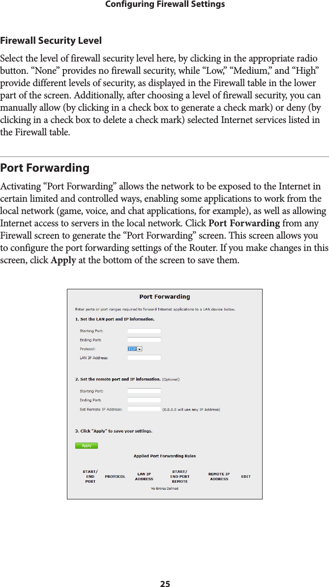 25Configuring Firewall SettingsFirewall Security LevelSelect the level of firewall security level here, by clicking in the appropriate radio button. “None” provides no firewall security, while “Low,” “Medium,” and “High” provide different levels of security, as displayed in the Firewall table in the lower part of the screen. Additionally, after choosing a level of firewall security, you can manually allow (by clicking in a check box to generate a check mark) or deny (by clicking in a check box to delete a check mark) selected Internet services listed in the Firewall table.Port ForwardingActivating “Port Forwarding” allows the network to be exposed to the Internet in certain limited and controlled ways, enabling some applications to work from the local network (game, voice, and chat applications, for example), as well as allowing Internet access to servers in the local network. Click Port Forwarding from any Firewall screen to generate the “Port Forwarding” screen. This screen allows you to configure the port forwarding settings of the Router. If you make changes in this screen, click Apply at the bottom of the screen to save them.  