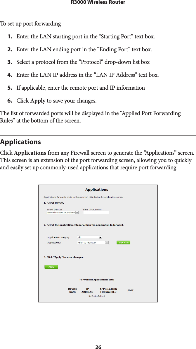 26R3000 Wireless RouterTo set up port forwarding1.  Enter the LAN starting port in the “Starting Port” text box.2.  Enter the LAN ending port in the “Ending Port” text box.3.  Select a protocol from the “Protocol” drop-down list box4.  Enter the LAN IP address in the “LAN IP Address” text box.5.  If applicable, enter the remote port and IP information6.  Click Apply to save your changes. The list of forwarded ports will be displayed in the “Applied Port Forwarding Rules” at the bottom of the screen.ApplicationsClick Applications from any Firewall screen to generate the “Applications” screen. This screen is an extension of the port forwarding screen, allowing you to quickly and easily set up commonly-used applications that require port forwarding