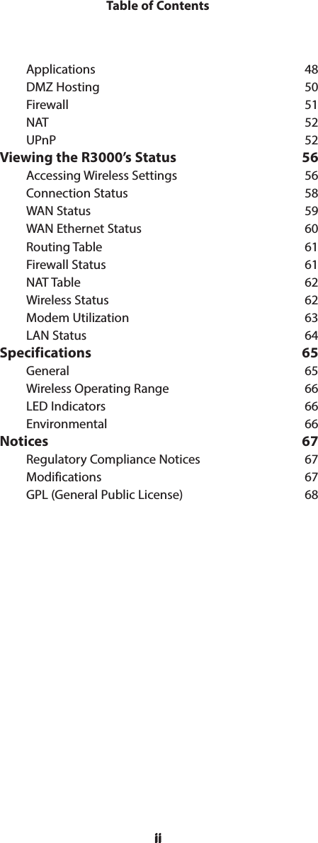 iiTable of ContentsiiApplications 48DMZ Hosting  50Firewall 51NAT 52UPnP 52Viewing the R3000’s Status  56Accessing Wireless Settings  56Connection Status  58WAN Status  59WAN Ethernet Status  60Routing Table  61Firewall Status  61NAT Table  62Wireless Status  62Modem Utilization  63LAN Status  64Specifications 65General 65Wireless Operating Range  66LED Indicators  66Environmental 66Notices 67Regulatory Compliance Notices  67Modifications 67GPL (General Public License)  68