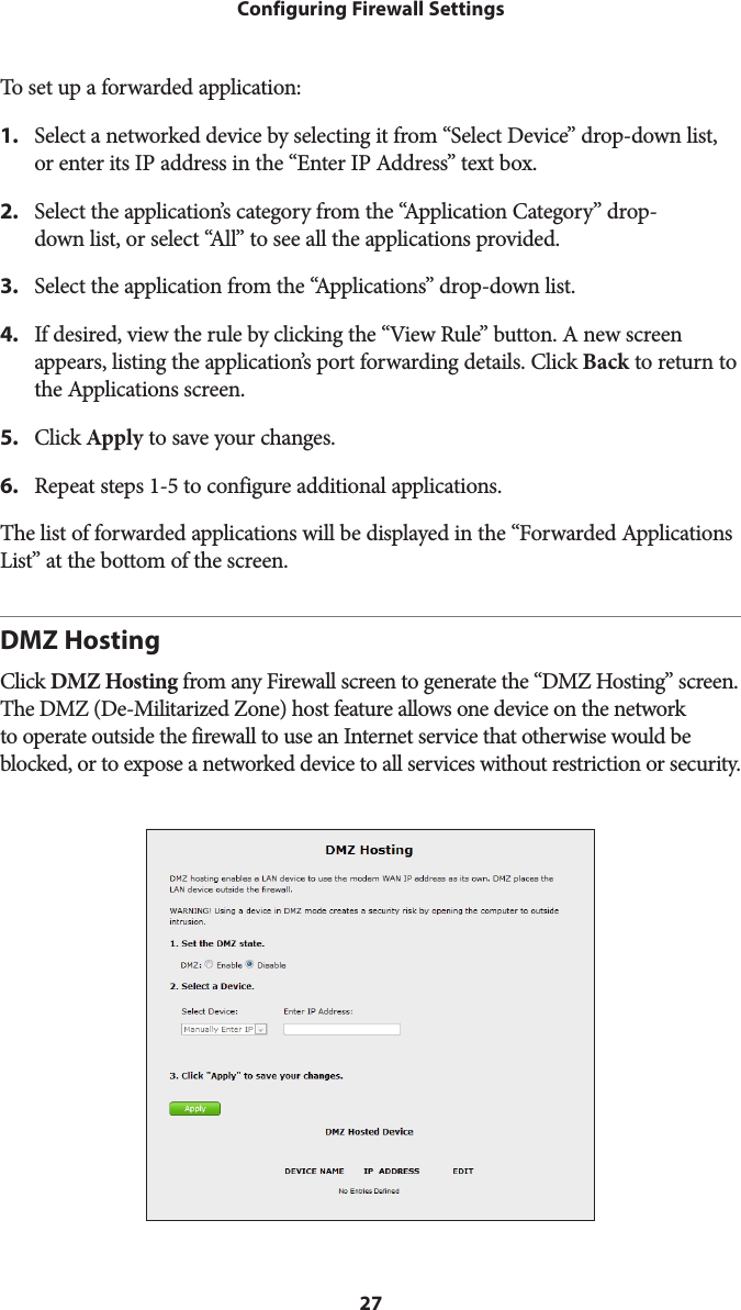 27Configuring Firewall SettingsTo set up a forwarded application:1.  Select a networked device by selecting it from “Select Device” drop-down list, or enter its IP address in the “Enter IP Address” text box.2.  Select the application’s category from the “Application Category” drop- down list, or select “All” to see all the applications provided.3.  Select the application from the “Applications” drop-down list.4.  If desired, view the rule by clicking the “View Rule” button. A new screen appears, listing the application’s port forwarding details. Click Back to return to the Applications screen.5.  Click Apply to save your changes.6.  Repeat steps 1-5 to configure additional applications.The list of forwarded applications will be displayed in the “Forwarded Applications List” at the bottom of the screen.DMZ HostingClick DMZ Hosting from any Firewall screen to generate the “DMZ Hosting” screen. The DMZ (De-Militarized Zone) host feature allows one device on the network to operate outside the firewall to use an Internet service that otherwise would be blocked, or to expose a networked device to all services without restriction or security. 