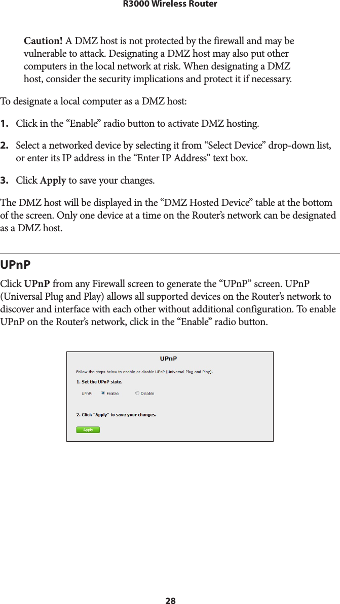 28R3000 Wireless RouterCaution! A DMZ host is not protected by the firewall and may be vulnerable to attack. Designating a DMZ host may also put other computers in the local network at risk. When designating a DMZ host, consider the security implications and protect it if necessary. To designate a local computer as a DMZ host: 1.  Click in the “Enable” radio button to activate DMZ hosting.2.  Select a networked device by selecting it from “Select Device” drop-down list, or enter its IP address in the “Enter IP Address” text box.3.  Click Apply to save your changes.The DMZ host will be displayed in the “DMZ Hosted Device” table at the bottom of the screen. Only one device at a time on the Router’s network can be designated as a DMZ host.UPnPClick UPnP from any Firewall screen to generate the “UPnP” screen. UPnP (Universal Plug and Play) allows all supported devices on the Router’s network to discover and interface with each other without additional configuration. To enable UPnP on the Router’s network, click in the “Enable” radio button. 