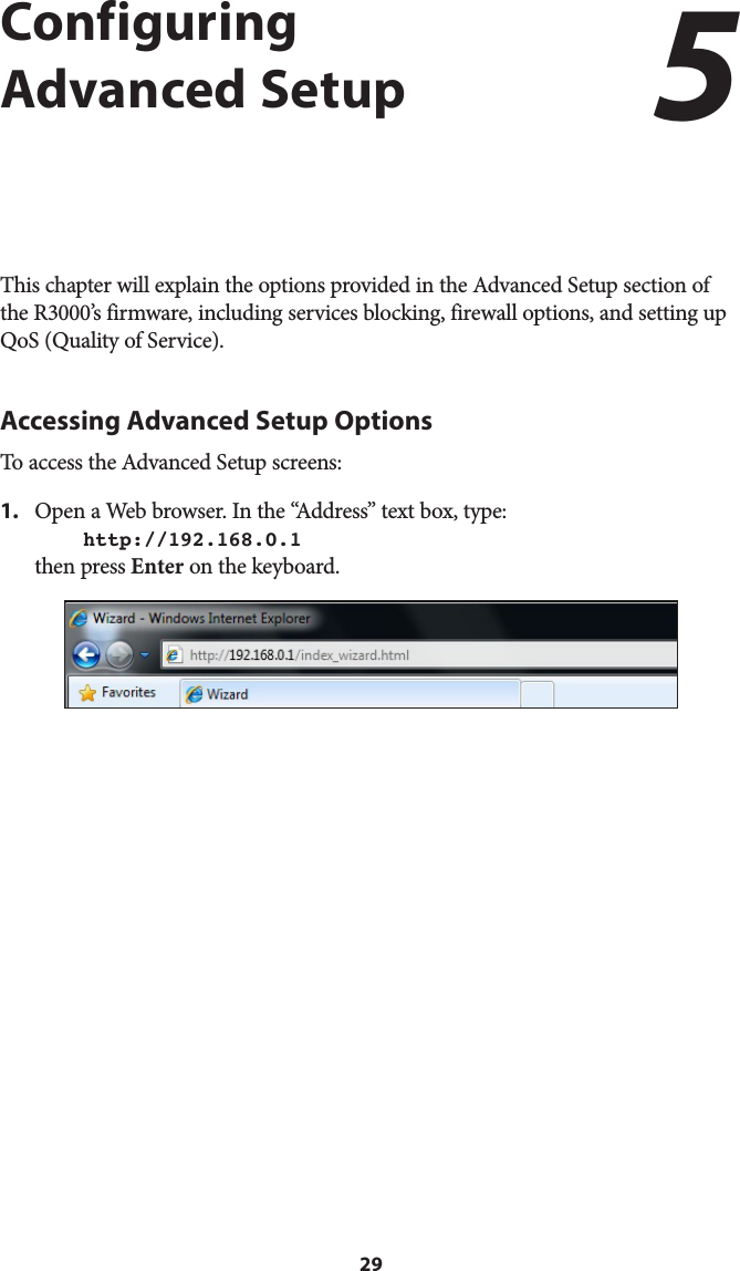 29Configuring Advanced SetupThis chapter will explain the options provided in the Advanced Setup section of the R3000’s firmware, including services blocking, firewall options, and setting up QoS (Quality of Service).Accessing Advanced Setup OptionsTo access the Advanced Setup screens:1.  Open a Web browser. In the “Address” text box, type:  http://192.168.0.1 then press Enter on the keyboard.5