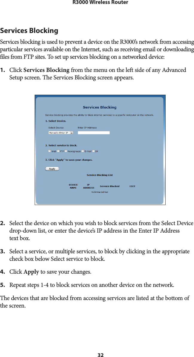 32R3000 Wireless RouterServices BlockingServices blocking is used to prevent a device on the R3000’s network from accessing particular services available on the Internet, such as receiving email or downloading files from FTP sites. To set up services blocking on a networked device: 1.  Click Services Blocking from the menu on the left side of any Advanced Setup screen. The Services Blocking screen appears. 2.  Select the device on which you wish to block services from the Select Device drop-down list, or enter the device’s IP address in the Enter IP Address  text box.3.  Select a service, or multiple services, to block by clicking in the appropriate check box below Select service to block.4.  Click Apply to save your changes.5.  Repeat steps 1-4 to block services on another device on the network.The devices that are blocked from accessing services are listed at the bottom of  the screen. 