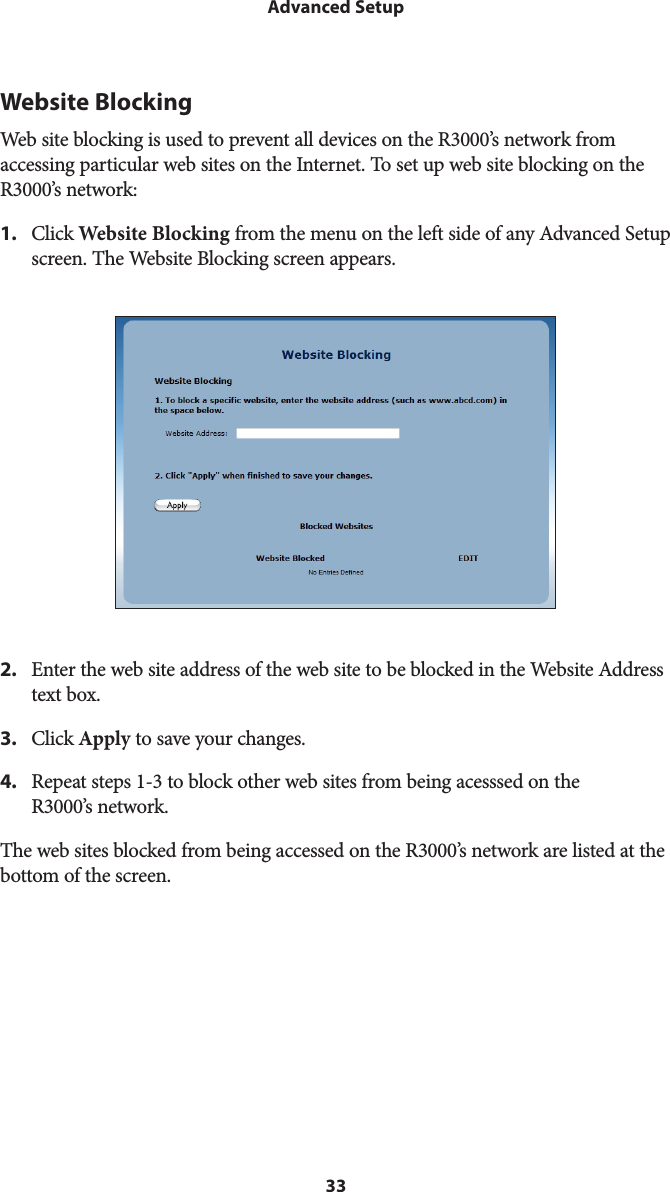 33Advanced SetupWebsite BlockingWeb site blocking is used to prevent all devices on the R3000’s network from accessing particular web sites on the Internet. To set up web site blocking on the R3000’s network: 1.  Click Website Blocking from the menu on the left side of any Advanced Setup screen. The Website Blocking screen appears. 2.  Enter the web site address of the web site to be blocked in the Website Address text box.3.  Click Apply to save your changes.4.  Repeat steps 1-3 to block other web sites from being acesssed on the R3000’s network.The web sites blocked from being accessed on the R3000’s network are listed at the bottom of the screen. 