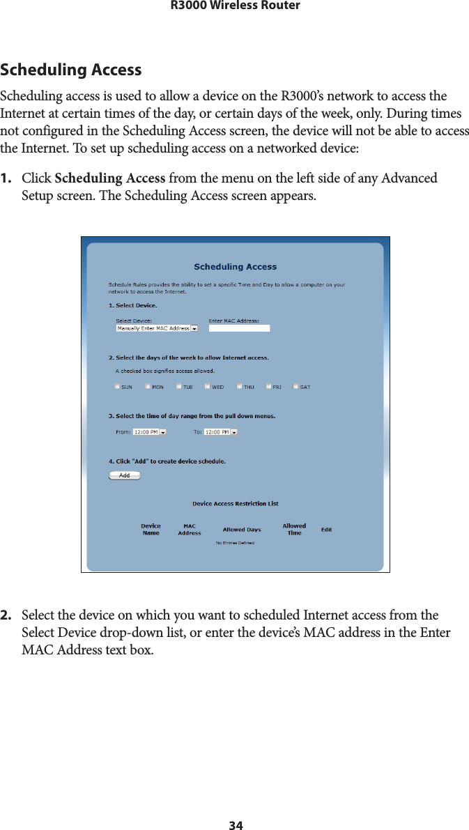 34R3000 Wireless RouterScheduling AccessScheduling access is used to allow a device on the R3000’s network to access the Internet at certain times of the day, or certain days of the week, only. During times not configured in the Scheduling Access screen, the device will not be able to access the Internet. To set up scheduling access on a networked device: 1.  Click Scheduling Access from the menu on the left side of any Advanced Setup screen. The Scheduling Access screen appears. 2.  Select the device on which you want to scheduled Internet access from the Select Device drop-down list, or enter the device’s MAC address in the Enter MAC Address text box.