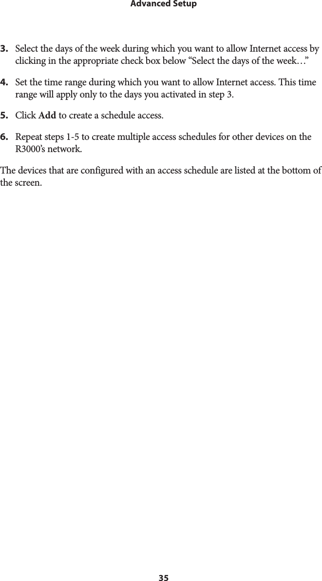 35Advanced Setup3.  Select the days of the week during which you want to allow Internet access by clicking in the appropriate check box below “Select the days of the week…”4.  Set the time range during which you want to allow Internet access. This time range will apply only to the days you activated in step 3.5.  Click Add to create a schedule access.6.  Repeat steps 1-5 to create multiple access schedules for other devices on the R3000’s network.The devices that are configured with an access schedule are listed at the bottom of the screen. 