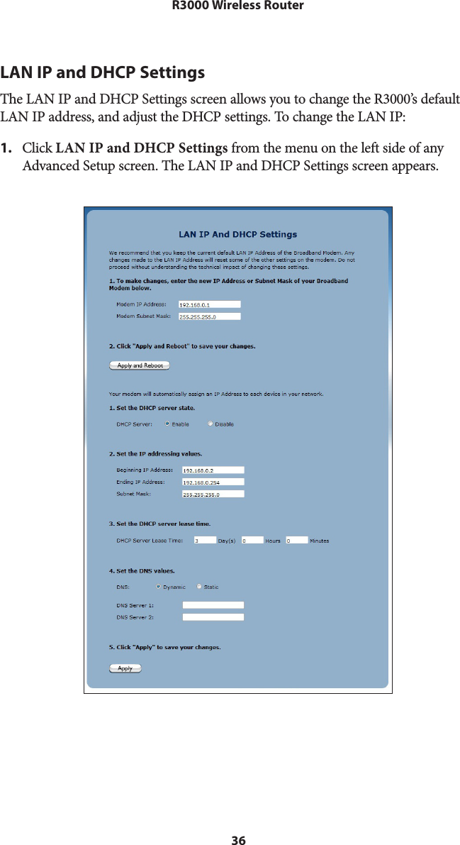 36R3000 Wireless RouterLAN IP and DHCP SettingsThe LAN IP and DHCP Settings screen allows you to change the R3000’s default LAN IP address, and adjust the DHCP settings. To change the LAN IP: 1.  Click LAN IP and DHCP Settings from the menu on the left side of any Advanced Setup screen. The LAN IP and DHCP Settings screen appears. 