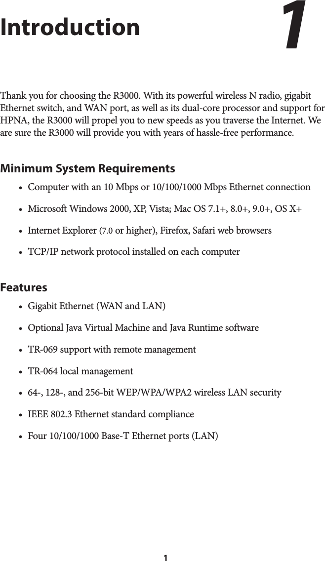 1IntroductionThank you for choosing the R3000. With its powerful wireless N radio, gigabit Ethernet switch, and WAN port, as well as its dual-core processor and support for HPNA, the R3000 will propel you to new speeds as you traverse the Internet. We are sure the R3000 will provide you with years of hassle-free performance.Minimum System Requirements•  Computer with an 10 Mbps or 10/100/1000 Mbps Ethernet connection•  Microsoft Windows 2000, XP, Vista; Mac OS 7.1+, 8.0+, 9.0+, OS X+ •  Internet Explorer (7.0 or higher), Firefox, Safari web browsers•  TCP/IP network protocol installed on each computerFeatures•  Gigabit Ethernet (WAN and LAN)•  Optional Java Virtual Machine and Java Runtime software•  TR-069 support with remote management•  TR-064 local management•  64-, 128-, and 256-bit WEP/WPA/WPA2 wireless LAN security•  IEEE 802.3 Ethernet standard compliance• Four 10/100/1000 Base-T Ethernet ports (LAN)1