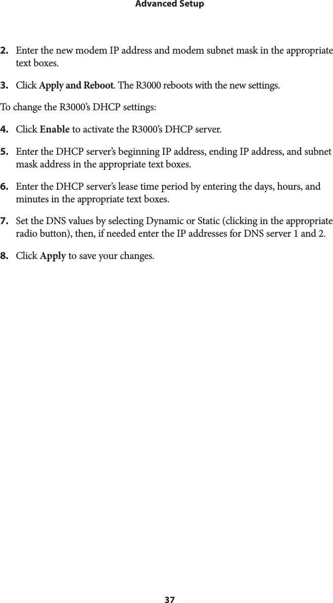 37Advanced Setup2.  Enter the new modem IP address and modem subnet mask in the appropriate text boxes.3.  Click Apply and Reboot. The R3000 reboots with the new settings.To change the R3000’s DHCP settings:4.  Click Enable to activate the R3000’s DHCP server.5.  Enter the DHCP server’s beginning IP address, ending IP address, and subnet mask address in the appropriate text boxes.6.  Enter the DHCP server’s lease time period by entering the days, hours, and minutes in the appropriate text boxes.7.  Set the DNS values by selecting Dynamic or Static (clicking in the appropriate radio button), then, if needed enter the IP addresses for DNS server 1 and 2.8.  Click Apply to save your changes.