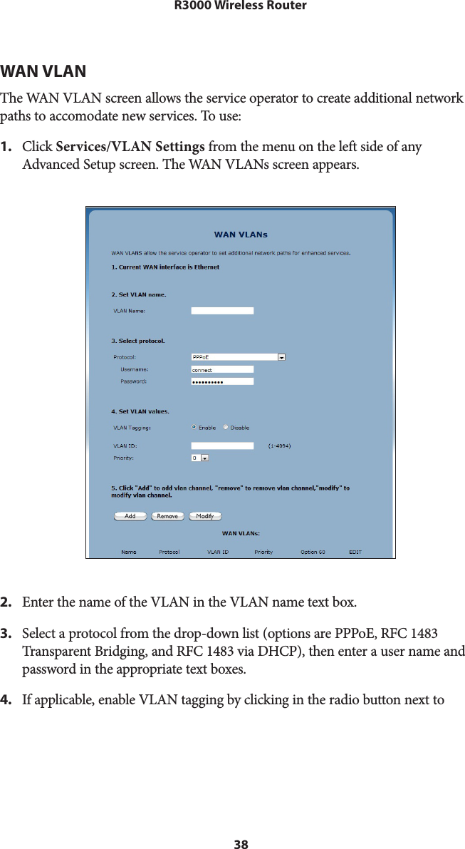 38R3000 Wireless RouterWAN VLANThe WAN VLAN screen allows the service operator to create additional network paths to accomodate new services. To use: 1.  Click Services/VLAN Settings from the menu on the left side of any Advanced Setup screen. The WAN VLANs screen appears. 2.  Enter the name of the VLAN in the VLAN name text box.3.  Select a protocol from the drop-down list (options are PPPoE, RFC 1483 Transparent Bridging, and RFC 1483 via DHCP), then enter a user name and password in the appropriate text boxes.4.  If applicable, enable VLAN tagging by clicking in the radio button next to 