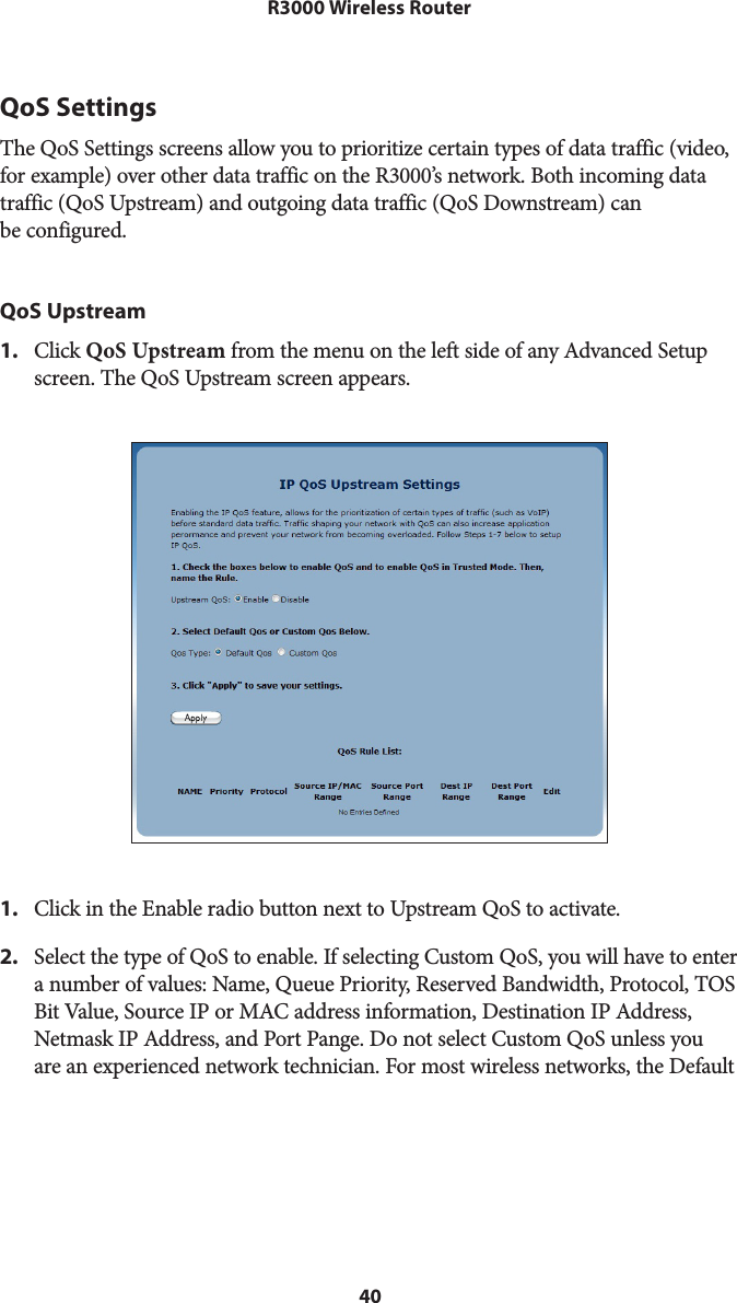 40R3000 Wireless RouterQoS SettingsThe QoS Settings screens allow you to prioritize certain types of data traffic (video, for example) over other data traffic on the R3000’s network. Both incoming data traffic (QoS Upstream) and outgoing data traffic (QoS Downstream) can  be configured.QoS Upstream1.  Click QoS Upstream from the menu on the left side of any Advanced Setup screen. The QoS Upstream screen appears. 1.  Click in the Enable radio button next to Upstream QoS to activate.2.  Select the type of QoS to enable. If selecting Custom QoS, you will have to enter a number of values: Name, Queue Priority, Reserved Bandwidth, Protocol, TOS Bit Value, Source IP or MAC address information, Destination IP Address, Netmask IP Address, and Port Pange. Do not select Custom QoS unless you are an experienced network technician. For most wireless networks, the Default 