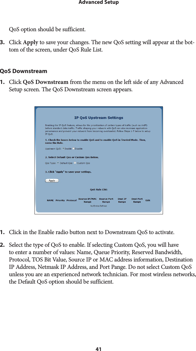 41Advanced SetupQoS option should be sufficient. 3.  Click Apply to save your changes. The new QoS setting will appear at the bot-tom of the screen, under QoS Rule List.QoS Downstream1.  Click QoS Downstream from the menu on the left side of any Advanced Setup screen. The QoS Downstream screen appears. 1.  Click in the Enable radio button next to Downstream QoS to activate.2.  Select the type of QoS to enable. If selecting Custom QoS, you will have to enter a number of values: Name, Queue Priority, Reserved Bandwidth, Protocol, TOS Bit Value, Source IP or MAC address information, Destination IP Address, Netmask IP Address, and Port Pange. Do not select Custom QoS unless you are an experienced network technician. For most wireless networks, the Default QoS option should be sufficient. 