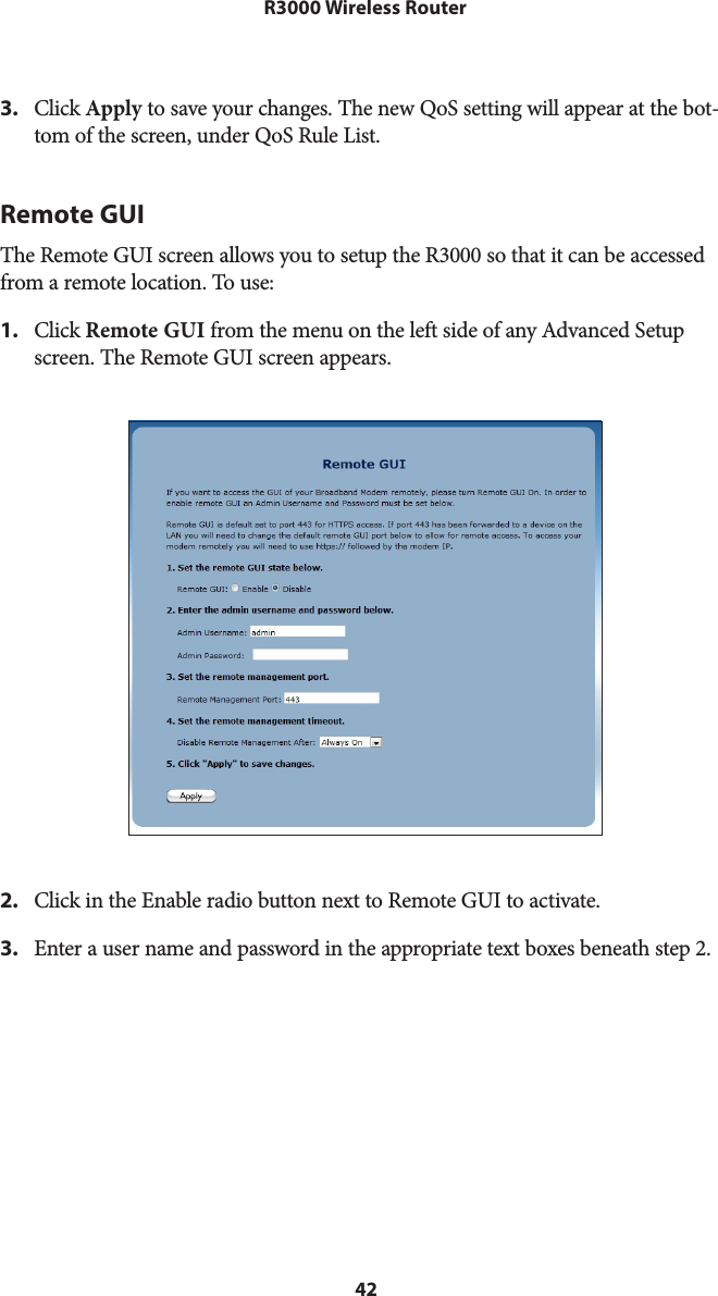 42R3000 Wireless Router3.  Click Apply to save your changes. The new QoS setting will appear at the bot-tom of the screen, under QoS Rule List.Remote GUIThe Remote GUI screen allows you to setup the R3000 so that it can be accessed from a remote location. To use: 1.  Click Remote GUI from the menu on the left side of any Advanced Setup screen. The Remote GUI screen appears. 2.  Click in the Enable radio button next to Remote GUI to activate.3.  Enter a user name and password in the appropriate text boxes beneath step 2.